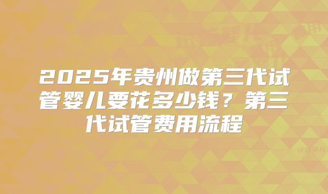 2025年贵州做第三代试管婴儿要花多少钱？第三代试管费用流程