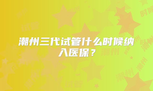 潮州三代试管什么时候纳入医保?