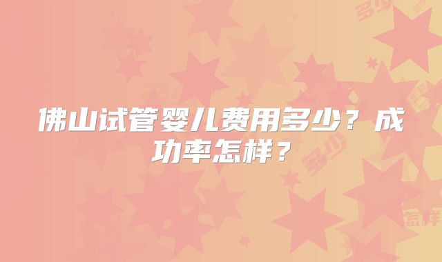 佛山试管婴儿费用多少？成功率怎样？