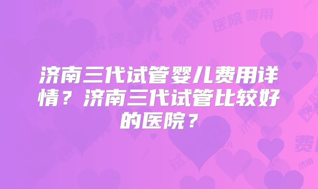 济南三代试管婴儿费用详情？济南三代试管比较好的医院？