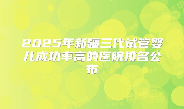 2025年新疆三代试管婴儿成功率高的医院排名公布