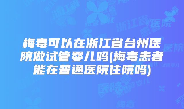 梅毒可以在浙江省台州医院做试管婴儿吗(梅毒患者能在普通医院住院吗)
