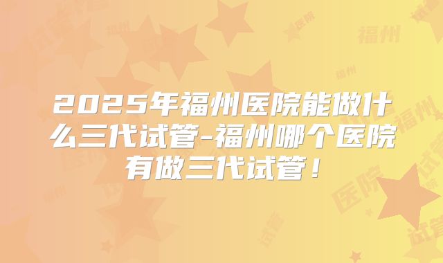 2025年福州医院能做什么三代试管-福州哪个医院有做三代试管！