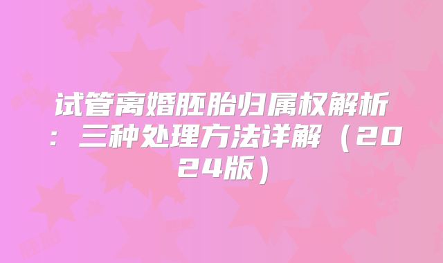 试管离婚胚胎归属权解析:三种处理方法详解(2024版)