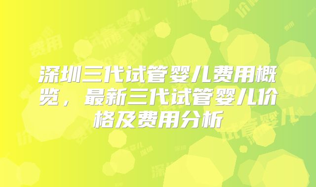深圳三代试管婴儿费用概览，最新三代试管婴儿价格及费用分析