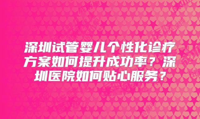 深圳试管婴儿个性化诊疗方案如何提升成功率？深圳医院如何贴心服务？