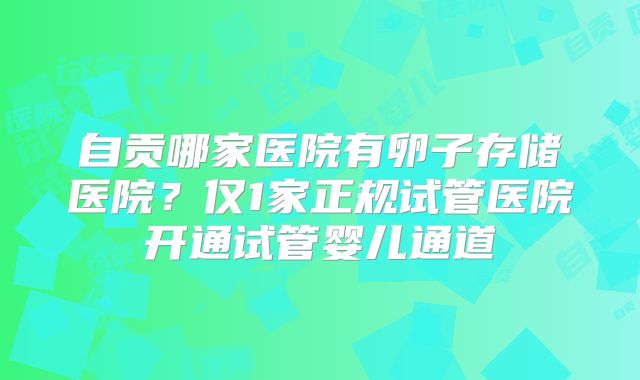 自贡哪家医院有卵子存储医院？仅1家正规试管医院开通试管婴儿通道