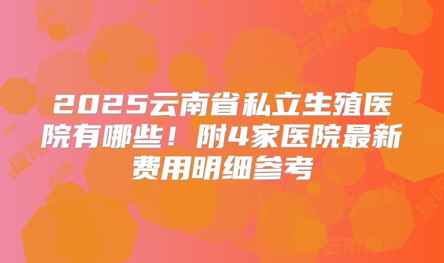 2025云南省私立生殖医院有哪些！附4家医院最新费用明细参考