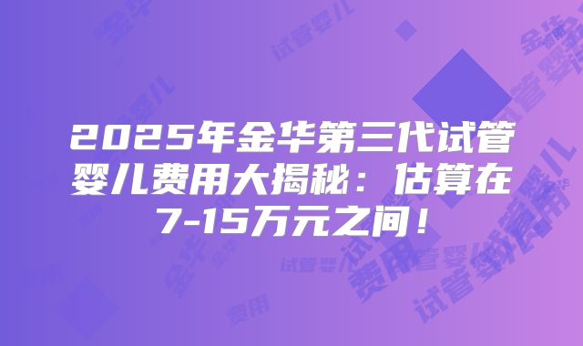 2025年金华第三代试管婴儿费用大揭秘：估算在7-15万元之间！