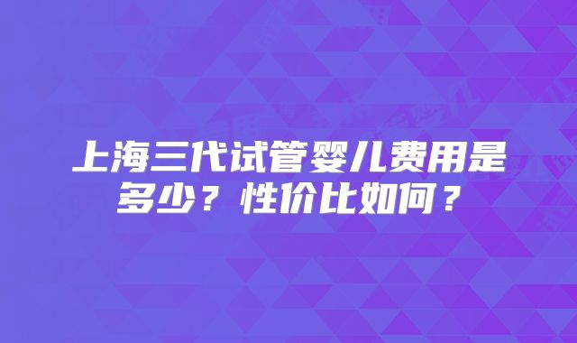 上海三代试管婴儿费用是多少？性价比如何？