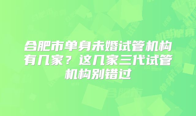 合肥市单身未婚试管机构有几家?这几家三代试管机构别错过
