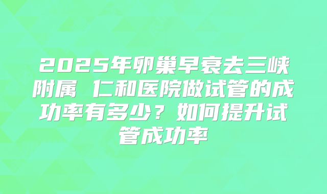 2025年卵巢早衰去三峡附属 仁和医院做试管的成功率有多少？如何提升试管成功率