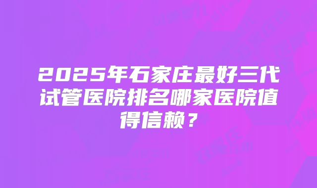 2025年石家庄最好三代试管医院排名哪家医院值得信赖？