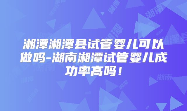 湘潭湘潭县试管婴儿可以做吗-湖南湘潭试管婴儿成功率高吗！