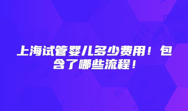 上海试管婴儿多少费用!包含了哪些流程!