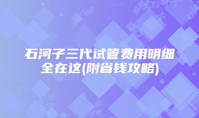 石河子三代试管费用明细全在这(附省钱攻略)
