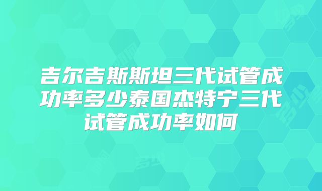 吉尔吉斯斯坦三代试管成功率多少泰国杰特宁三代试管成功率如何