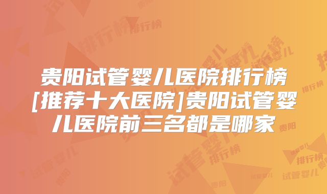 贵阳试管婴儿医院排行榜[推荐十大医院]贵阳试管婴儿医院前三名都是哪家
