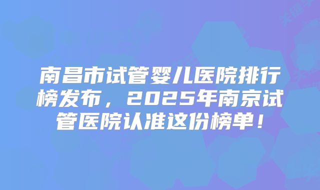 南昌市试管婴儿医院排行榜发布，2025年南京试管医院认准这份榜单！