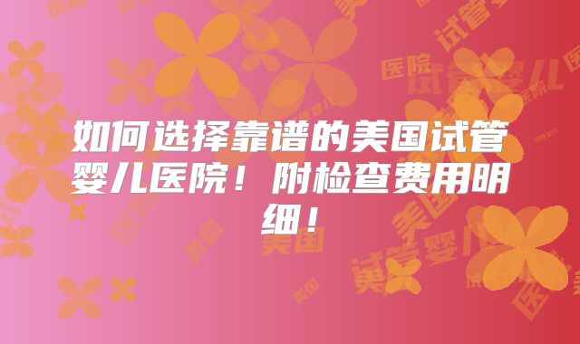 如何选择靠谱的美国试管婴儿医院!附检查费用明细!