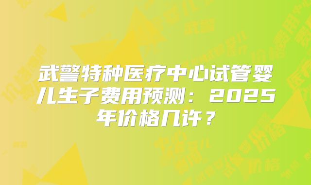 武警特种医疗中心试管婴儿生子费用预测：2025年价格几许？