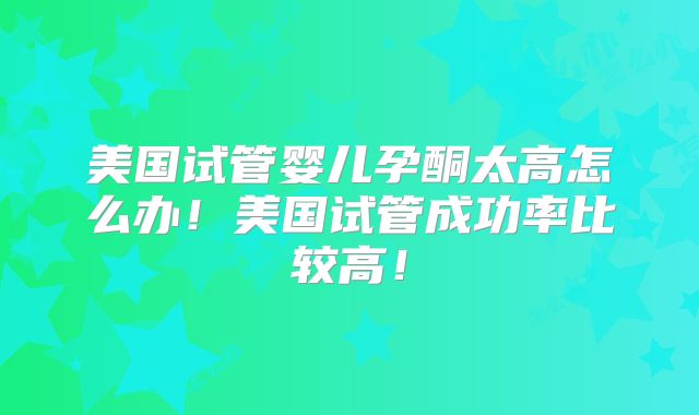 美国试管婴儿孕酮太高怎么办！美国试管成功率比较高！