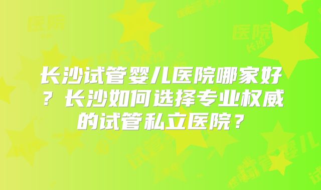 长沙试管婴儿医院哪家好？长沙如何选择专业权威的试管私立医院？