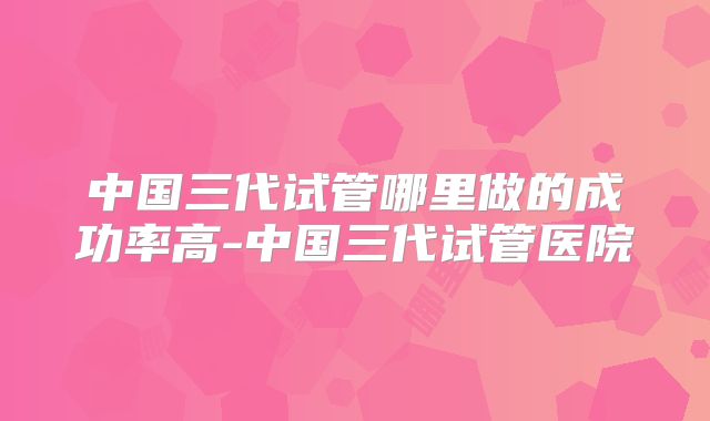 中国三代试管哪里做的成功率高-中国三代试管医院