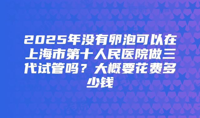 2025年没有卵泡可以在上海市第十人民医院做三代试管吗？大概要花费多少钱