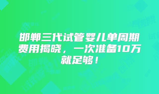 邯郸三代试管婴儿单周期费用揭晓，一次准备10万就足够！