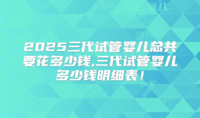 2025三代试管婴儿总共要花多少钱,三代试管婴儿多少钱明细表！