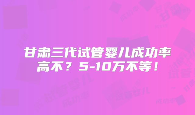 甘肃三代试管婴儿成功率高不？5-10万不等！