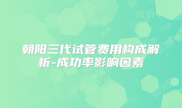 朝阳三代试管费用构成解析-成功率影响因素