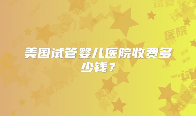 美国试管婴儿医院收费多少钱？