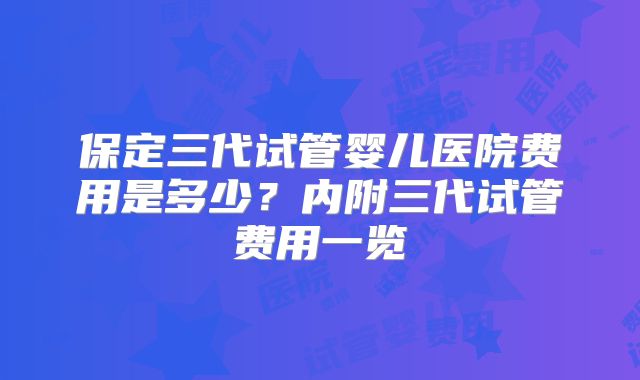 保定三代试管婴儿医院费用是多少？内附三代试管费用一览