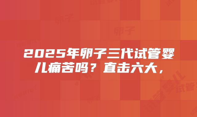 2025年卵子三代试管婴儿痛苦吗?直击六大,
