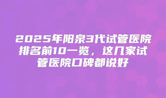 2025年阳泉3代试管医院排名前10一览，这几家试管医院口碑都说好