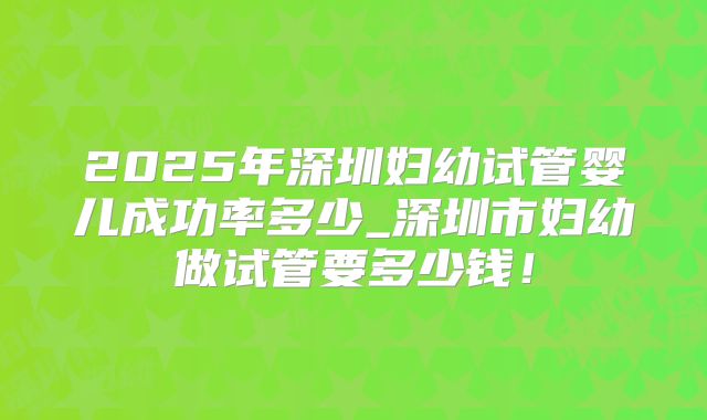 2025年深圳妇幼试管婴儿成功率多少_深圳市妇幼做试管要多少钱!