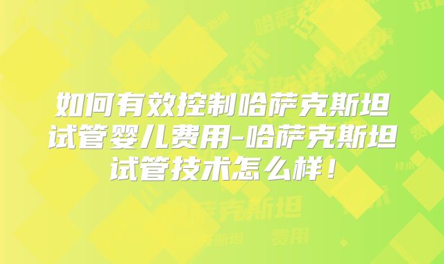 如何有效控制哈萨克斯坦试管婴儿费用-哈萨克斯坦试管技术怎么样！
