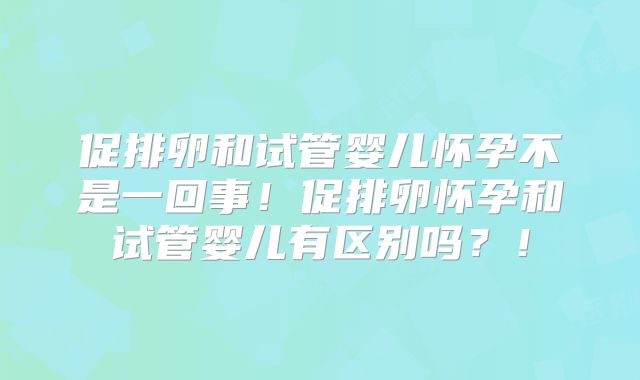 促排卵和试管婴儿怀孕不是一回事！促排卵怀孕和试管婴儿有区别吗？！