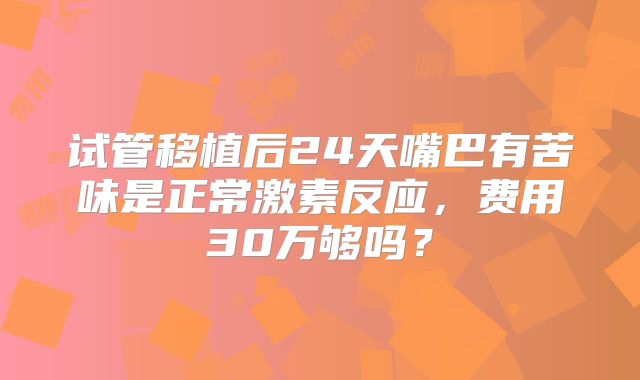 试管移植后24天嘴巴有苦味是正常激素反应，费用30万够吗？
