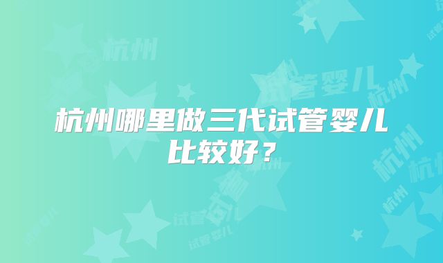 杭州哪里做三代试管婴儿比较好？