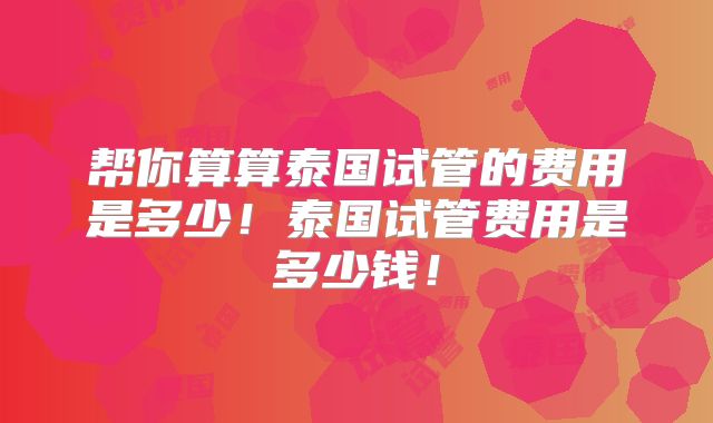 帮你算算泰国试管的费用是多少！泰国试管费用是多少钱！