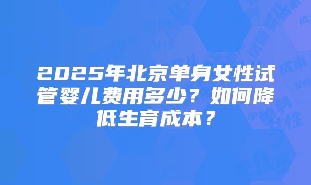 2025年北京单身女性试管婴儿费用多少？如何降低生育成本？