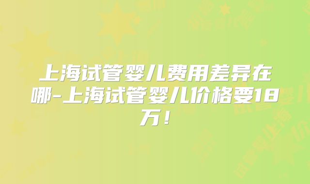 上海试管婴儿费用差异在哪-上海试管婴儿价格要18万！
