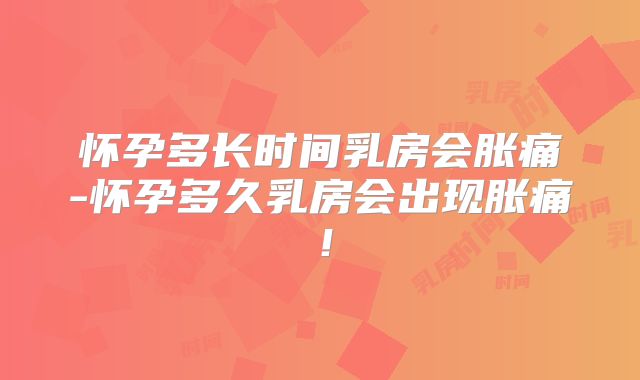 怀孕多长时间乳房会胀痛-怀孕多久乳房会出现胀痛！