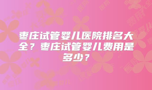 枣庄试管婴儿医院排名大全？枣庄试管婴儿费用是多少？
