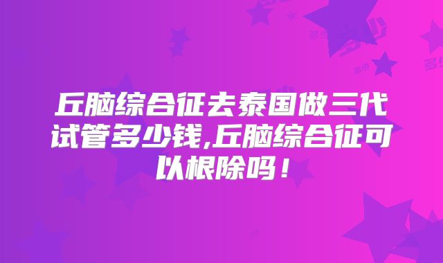 丘脑综合征去泰国做三代试管多少钱,丘脑综合征可以根除吗！