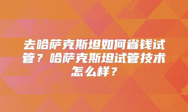 去哈萨克斯坦如何省钱试管？哈萨克斯坦试管技术怎么样？