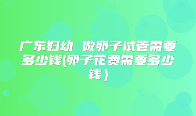 广东妇幼 做卵子试管需要多少钱(卵子花费需要多少钱)